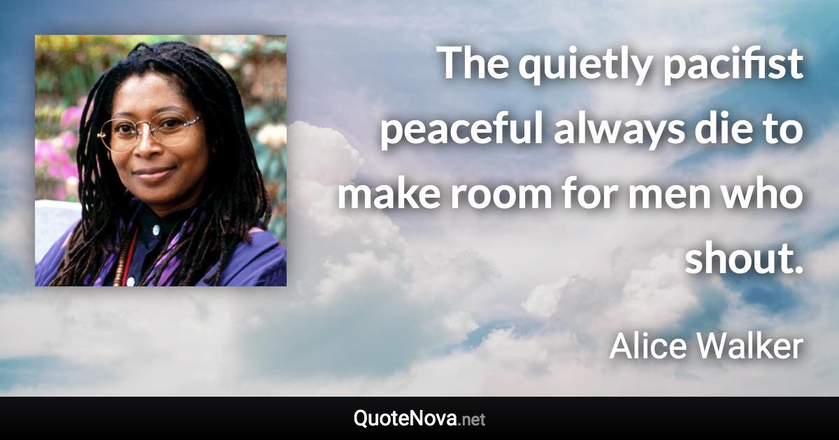 The quietly pacifist peaceful always die to make room for men who shout. - Alice Walker quote