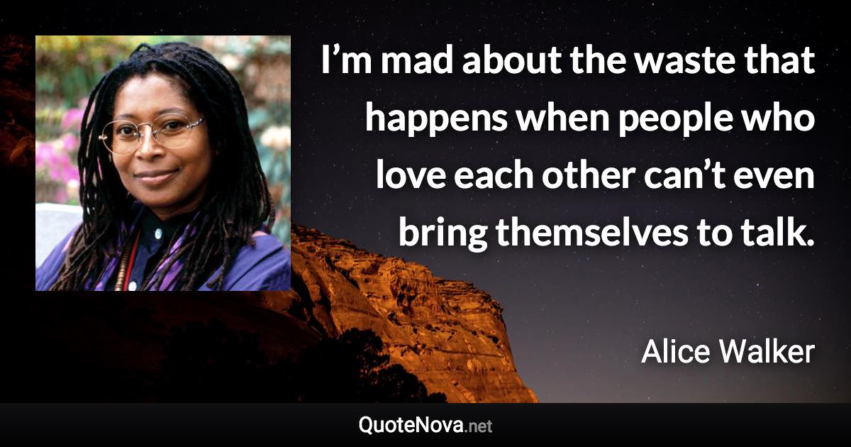 I’m mad about the waste that happens when people who love each other can’t even bring themselves to talk. - Alice Walker quote