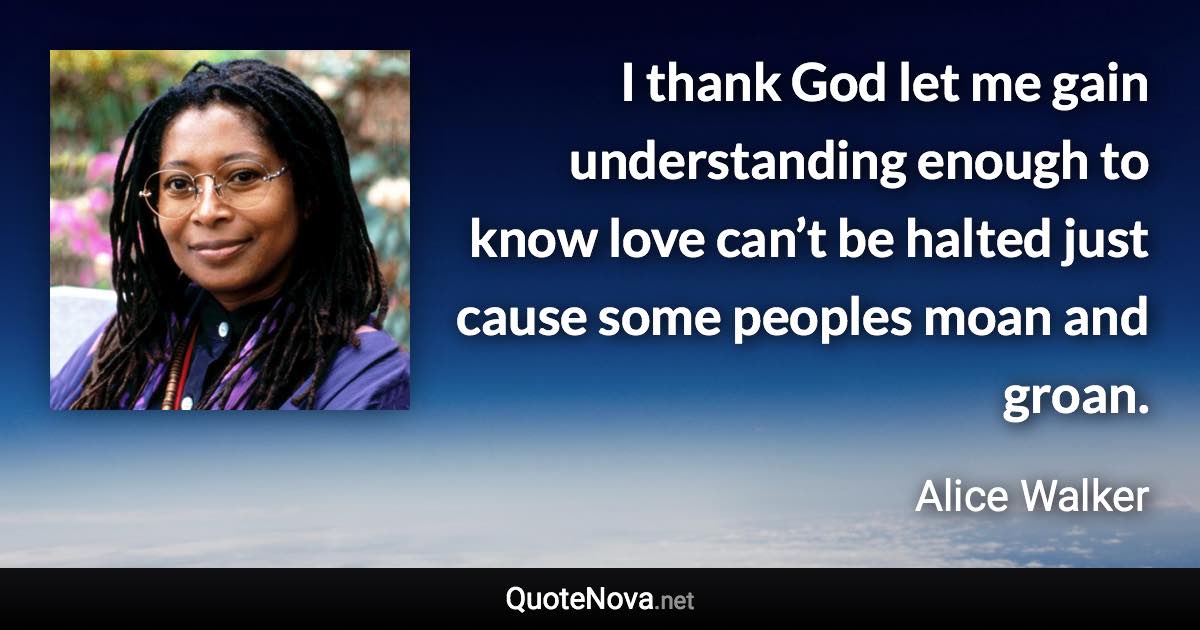 I thank God let me gain understanding enough to know love can’t be halted just cause some peoples moan and groan. - Alice Walker quote