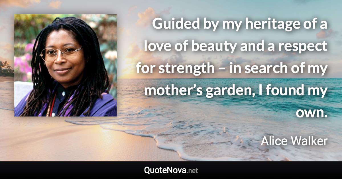 Guided by my heritage of a love of beauty and a respect for strength – in search of my mother’s garden, I found my own. - Alice Walker quote