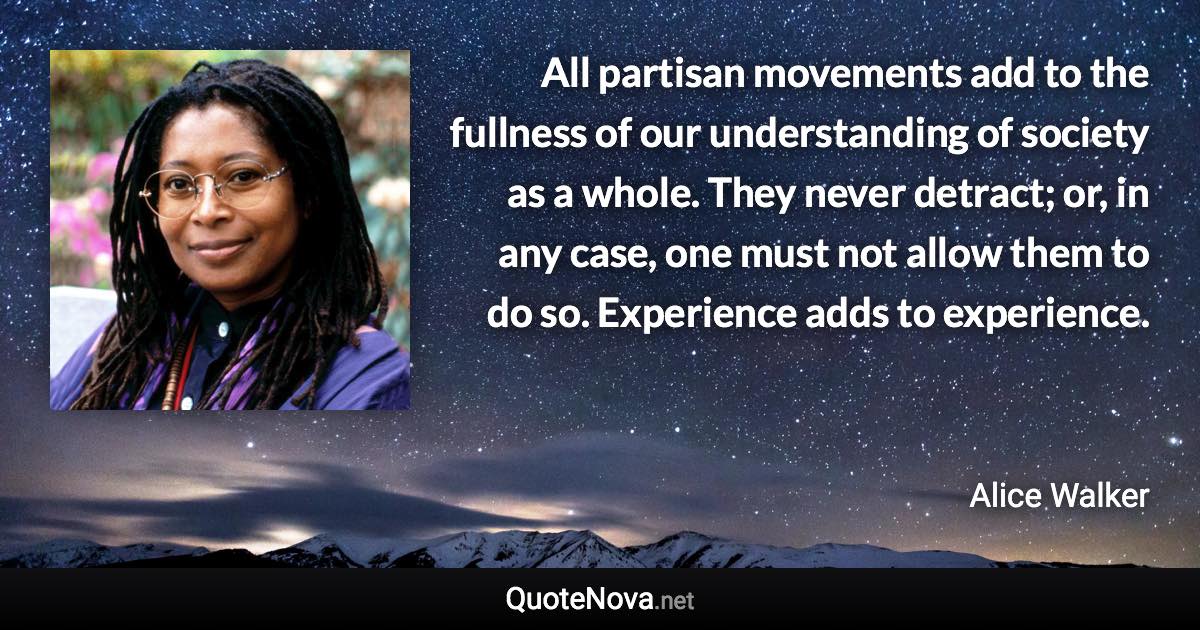 All partisan movements add to the fullness of our understanding of society as a whole. They never detract; or, in any case, one must not allow them to do so. Experience adds to experience. - Alice Walker quote