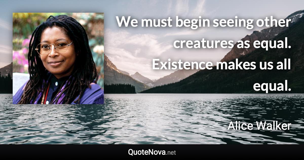 We must begin seeing other creatures as equal. Existence makes us all equal. - Alice Walker quote