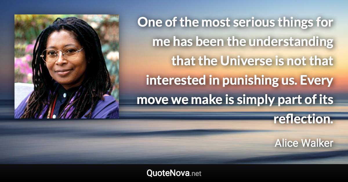 One of the most serious things for me has been the understanding that the Universe is not that interested in punishing us. Every move we make is simply part of its reflection. - Alice Walker quote