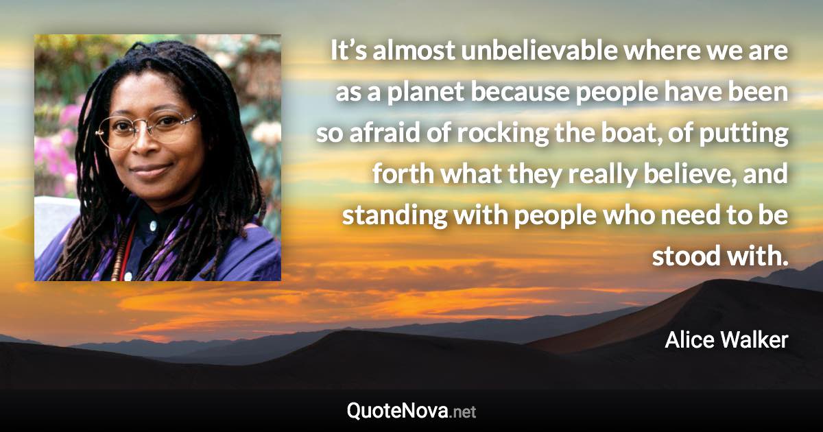 It’s almost unbelievable where we are as a planet because people have been so afraid of rocking the boat, of putting forth what they really believe, and standing with people who need to be stood with. - Alice Walker quote