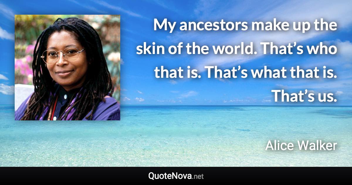 My ancestors make up the skin of the world. That’s who that is. That’s what that is. That’s us. - Alice Walker quote