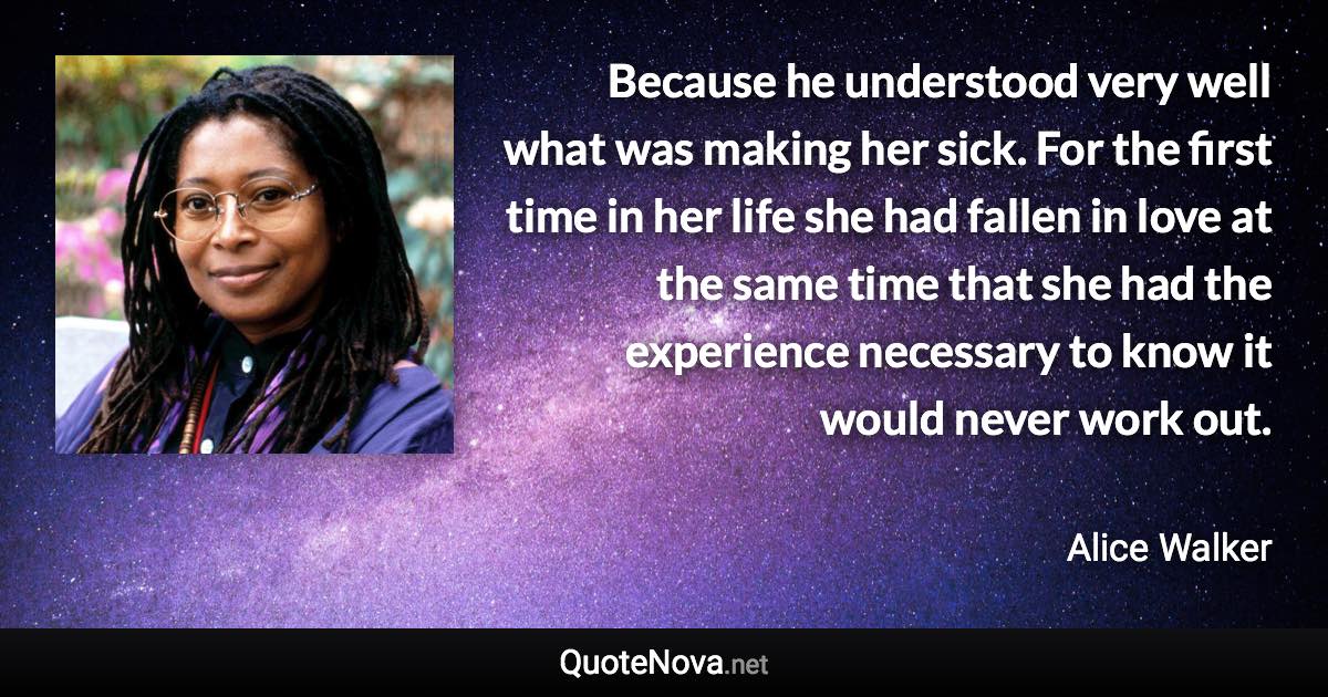 Because he understood very well what was making her sick. For the first time in her life she had fallen in love at the same time that she had the experience necessary to know it would never work out. - Alice Walker quote