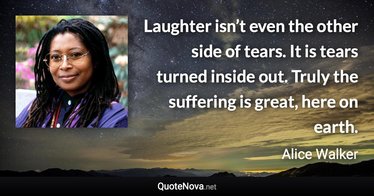 Laughter isn’t even the other side of tears. It is tears turned inside out. Truly the suffering is great, here on earth. - Alice Walker quote