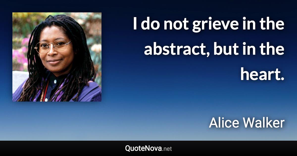 I do not grieve in the abstract, but in the heart. - Alice Walker quote