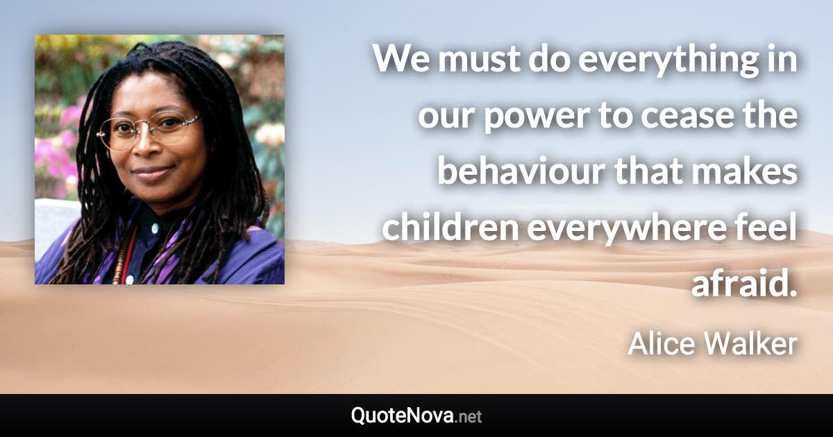 We must do everything in our power to cease the behaviour that makes children everywhere feel afraid. - Alice Walker quote