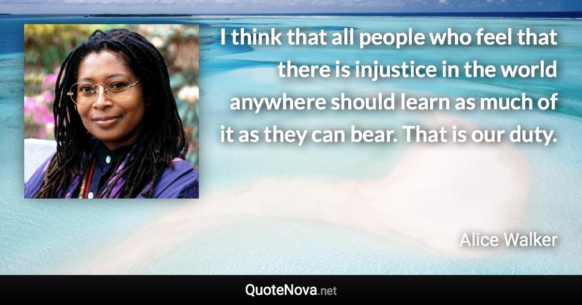 I think that all people who feel that there is injustice in the world anywhere should learn as much of it as they can bear. That is our duty. - Alice Walker quote