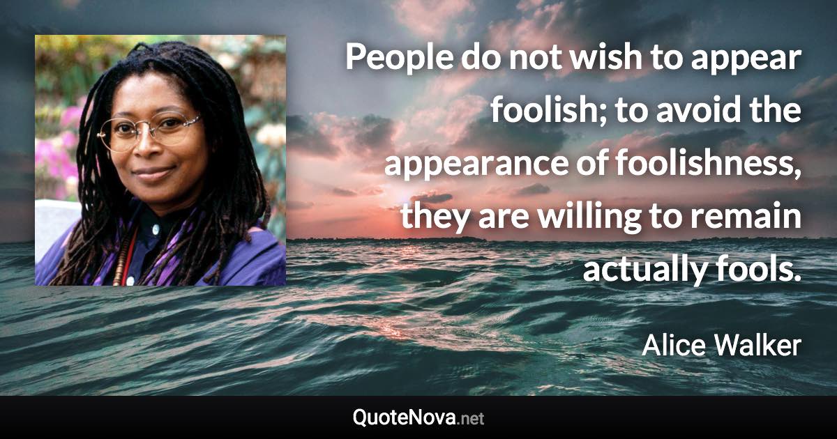 People do not wish to appear foolish; to avoid the appearance of foolishness, they are willing to remain actually fools. - Alice Walker quote