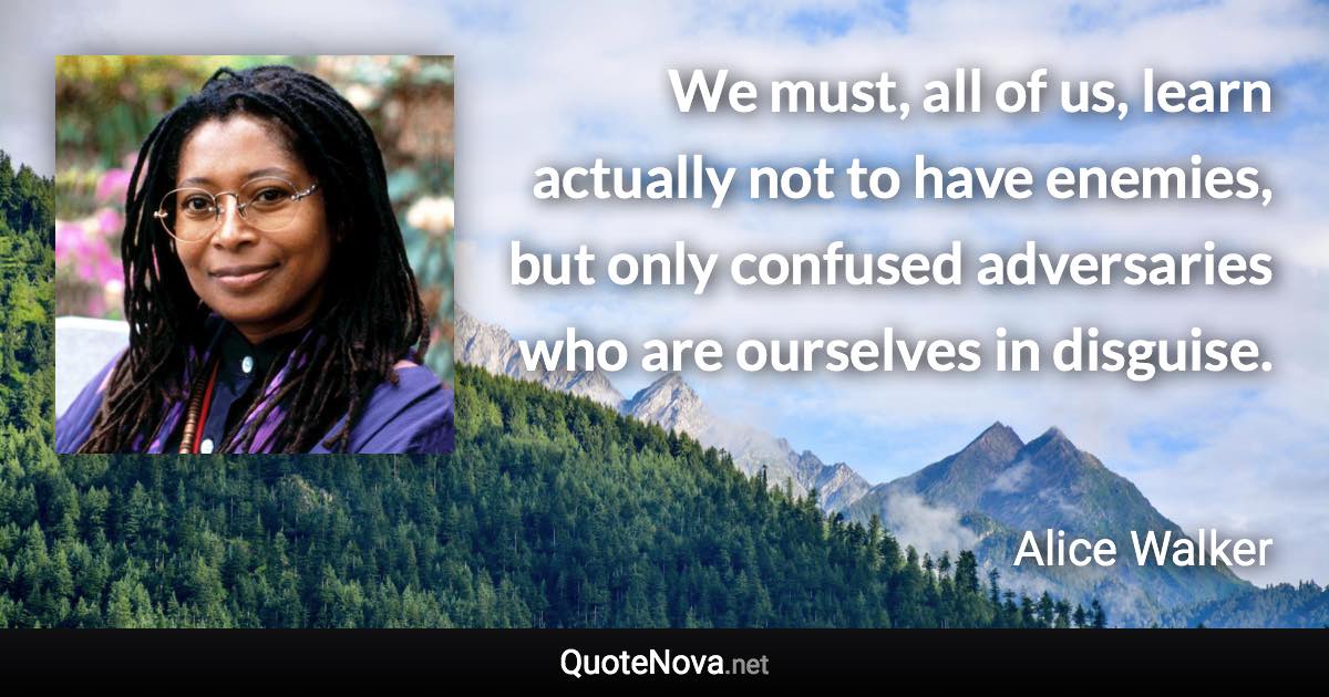 We must, all of us, learn actually not to have enemies, but only confused adversaries who are ourselves in disguise. - Alice Walker quote