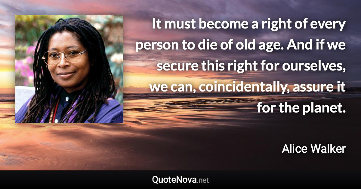 It must become a right of every person to die of old age. And if we secure this right for ourselves, we can, coincidentally, assure it for the planet. - Alice Walker quote