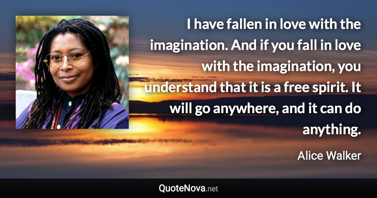 I have fallen in love with the imagination. And if you fall in love with the imagination, you understand that it is a free spirit. It will go anywhere, and it can do anything. - Alice Walker quote