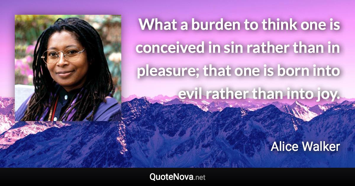 What a burden to think one is conceived in sin rather than in pleasure; that one is born into evil rather than into joy. - Alice Walker quote