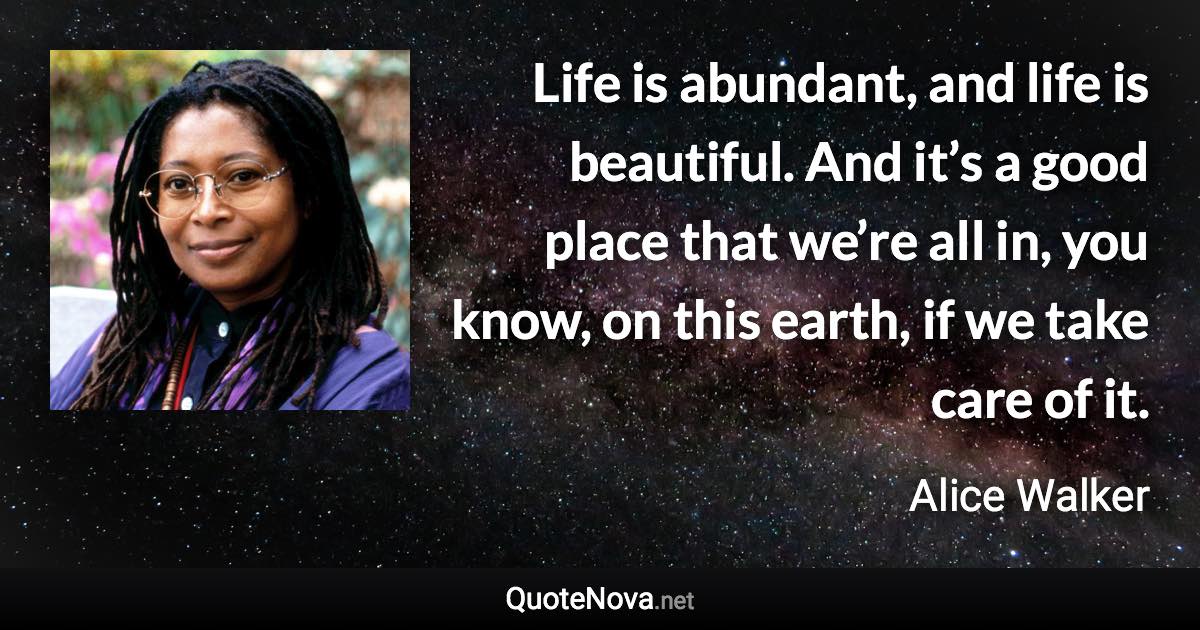 Life is abundant, and life is beautiful. And it’s a good place that we’re all in, you know, on this earth, if we take care of it. - Alice Walker quote