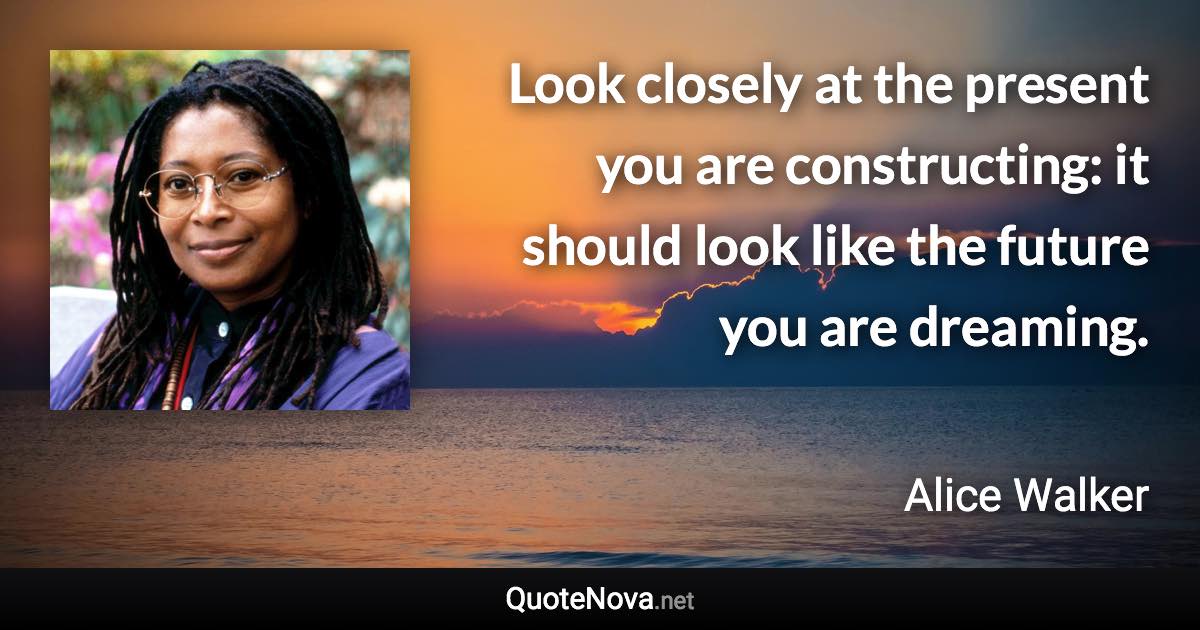 Look closely at the present you are constructing: it should look like the future you are dreaming. - Alice Walker quote