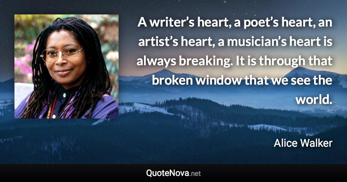 A writer’s heart, a poet’s heart, an artist’s heart, a musician’s heart is always breaking. It is through that broken window that we see the world. - Alice Walker quote