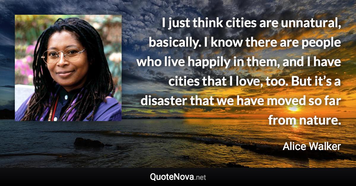 I just think cities are unnatural, basically. I know there are people who live happily in them, and I have cities that I love, too. But it’s a disaster that we have moved so far from nature. - Alice Walker quote