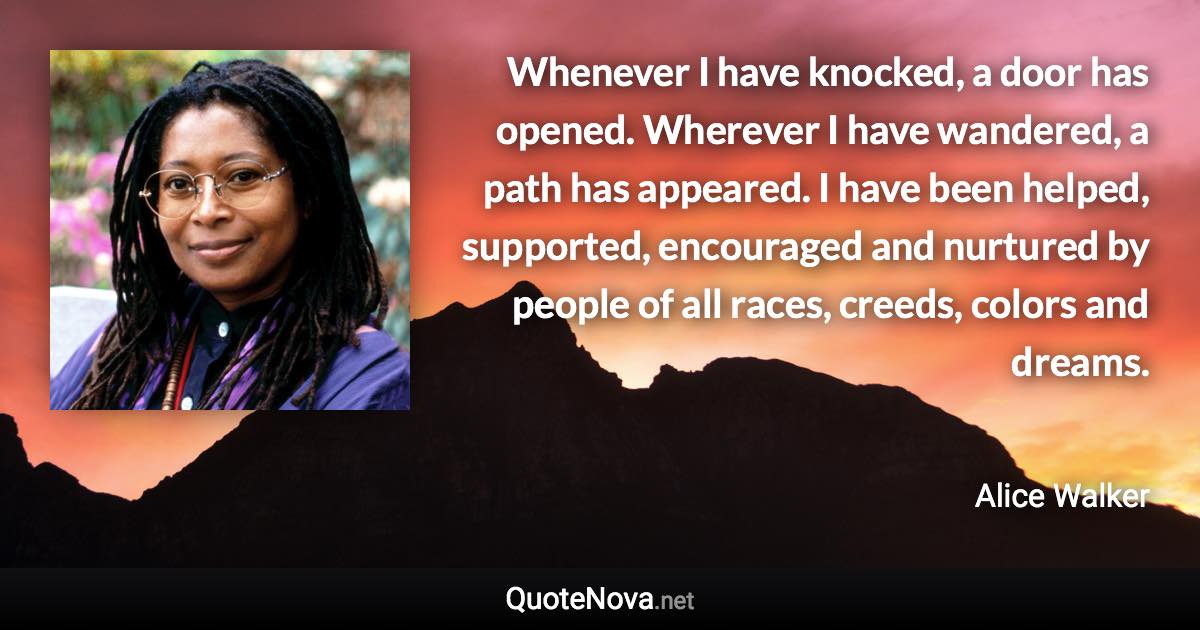 Whenever I have knocked, a door has opened. Wherever I have wandered, a path has appeared. I have been helped, supported, encouraged and nurtured by people of all races, creeds, colors and dreams. - Alice Walker quote