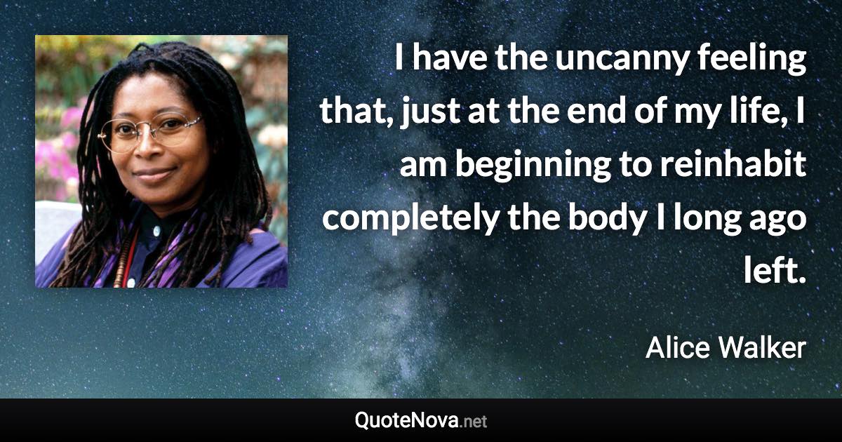 I have the uncanny feeling that, just at the end of my life, I am beginning to reinhabit completely the body I long ago left. - Alice Walker quote