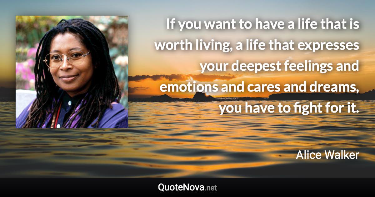 If you want to have a life that is worth living, a life that expresses your deepest feelings and emotions and cares and dreams, you have to fight for it. - Alice Walker quote