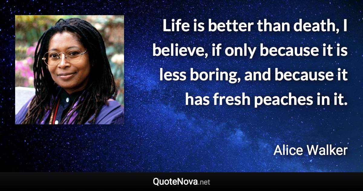 Life is better than death, I believe, if only because it is less boring, and because it has fresh peaches in it. - Alice Walker quote