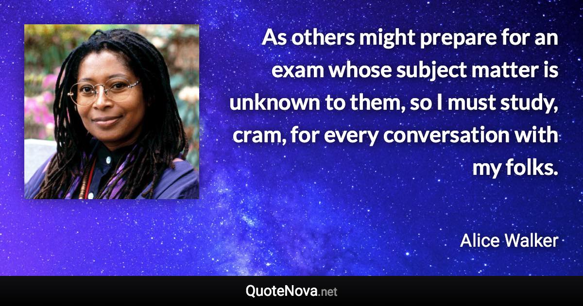 As others might prepare for an exam whose subject matter is unknown to them, so I must study, cram, for every conversation with my folks. - Alice Walker quote