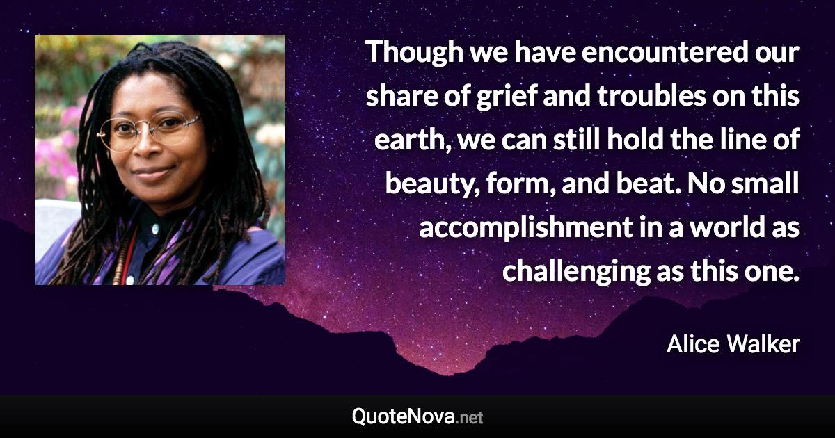 Though we have encountered our share of grief and troubles on this earth, we can still hold the line of beauty, form, and beat. No small accomplishment in a world as challenging as this one. - Alice Walker quote