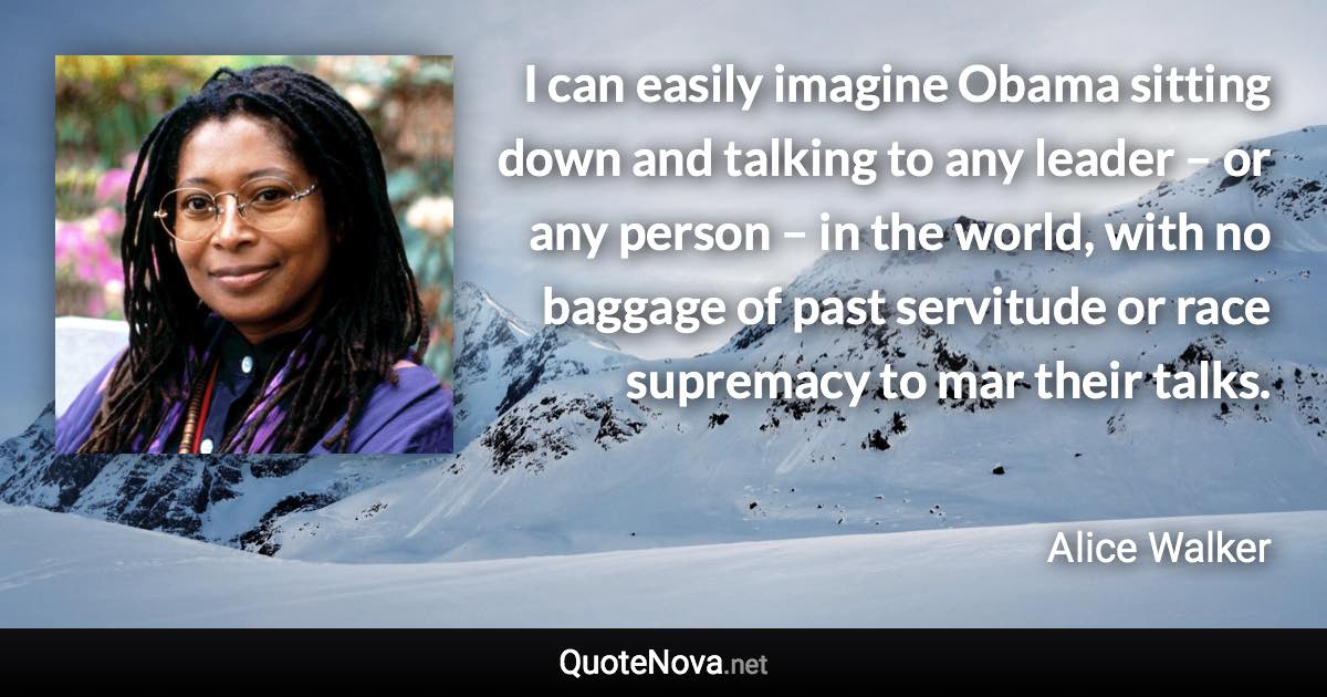 I can easily imagine Obama sitting down and talking to any leader – or any person – in the world, with no baggage of past servitude or race supremacy to mar their talks. - Alice Walker quote