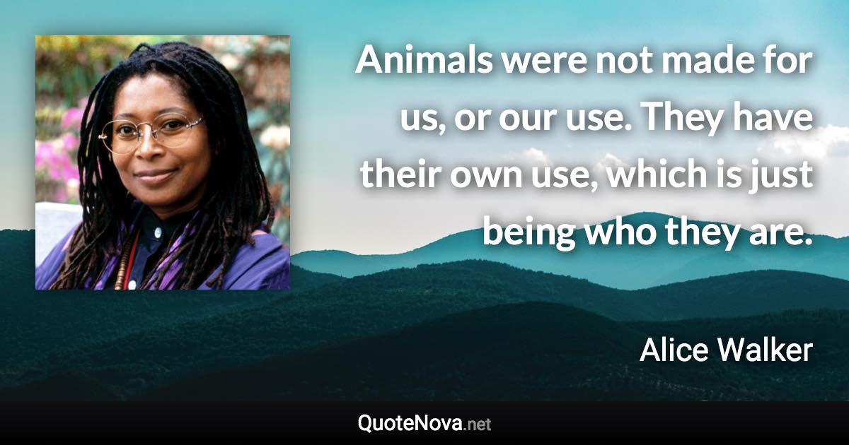 Animals were not made for us, or our use. They have their own use, which is just being who they are. - Alice Walker quote