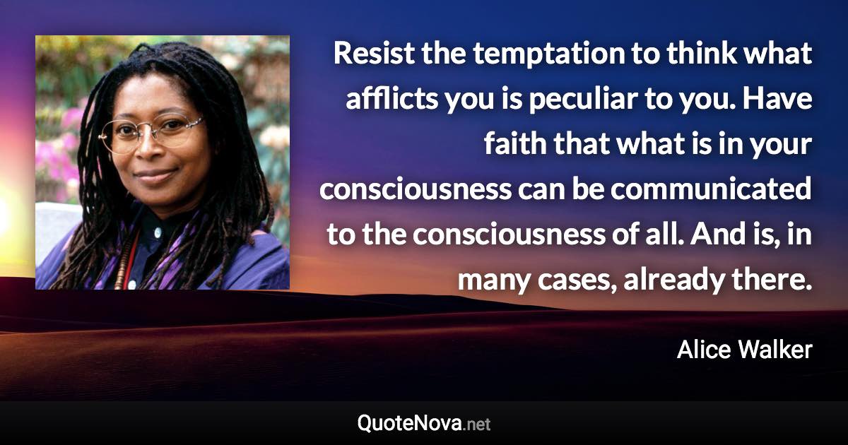 Resist the temptation to think what afflicts you is peculiar to you. Have faith that what is in your consciousness can be communicated to the consciousness of all. And is, in many cases, already there. - Alice Walker quote