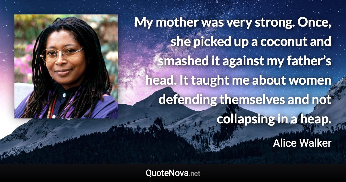 My mother was very strong. Once, she picked up a coconut and smashed it against my father’s head. It taught me about women defending themselves and not collapsing in a heap. - Alice Walker quote