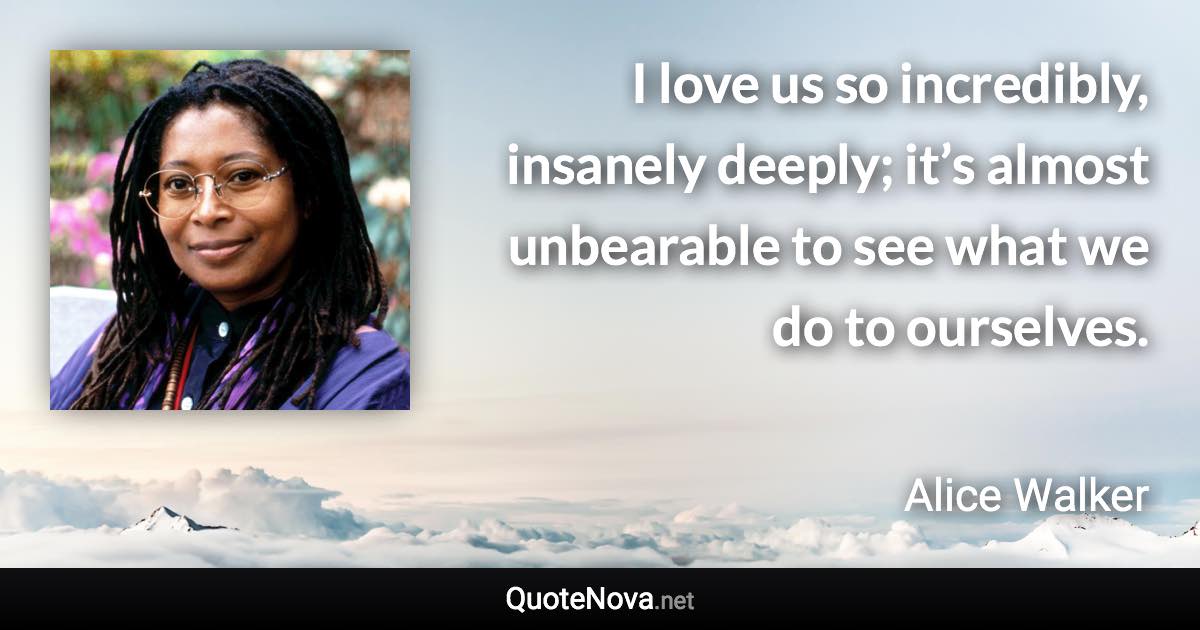 I love us so incredibly, insanely deeply; it’s almost unbearable to see what we do to ourselves. - Alice Walker quote