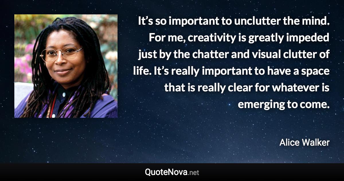 It’s so important to unclutter the mind. For me, creativity is greatly impeded just by the chatter and visual clutter of life. It’s really important to have a space that is really clear for whatever is emerging to come. - Alice Walker quote