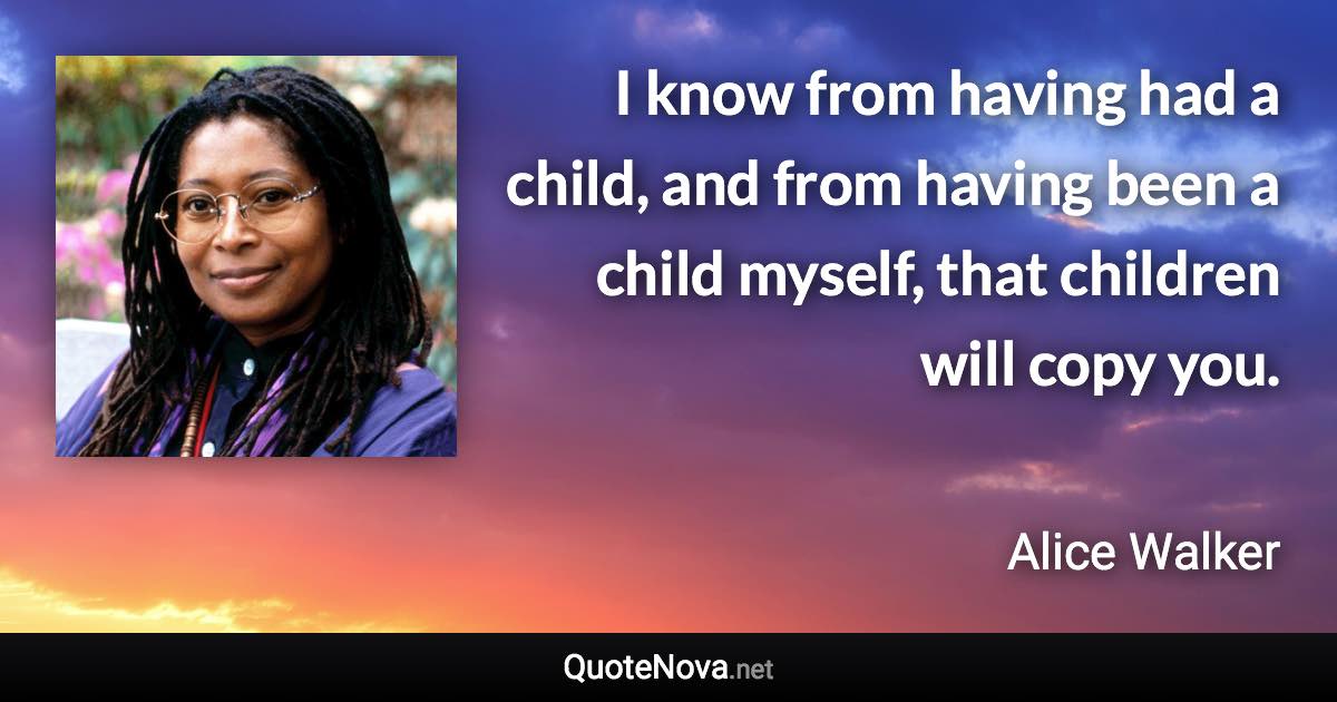 I know from having had a child, and from having been a child myself, that children will copy you. - Alice Walker quote