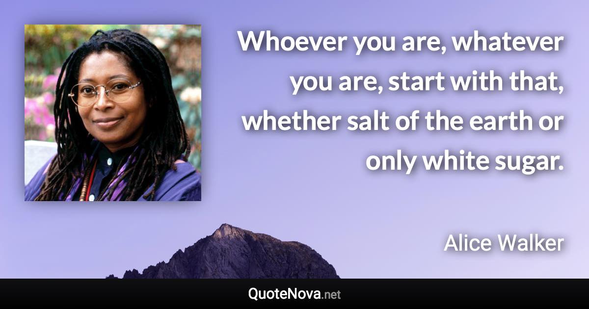 Whoever you are, whatever you are, start with that, whether salt of the earth or only white sugar. - Alice Walker quote