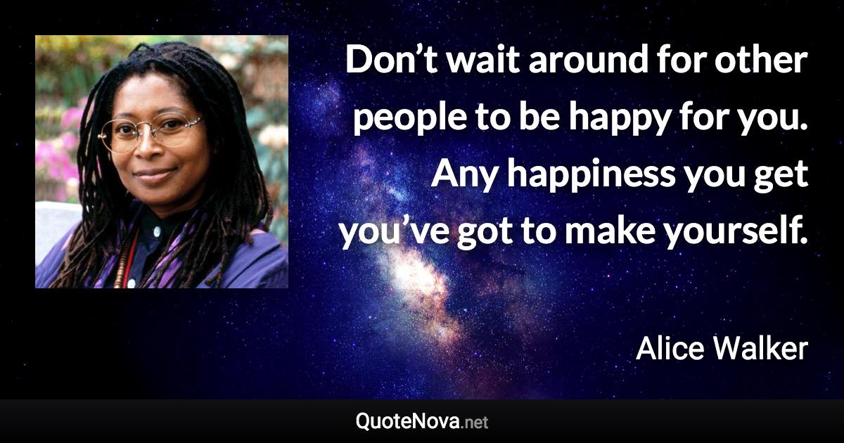 Don’t wait around for other people to be happy for you. Any happiness you get you’ve got to make yourself. - Alice Walker quote