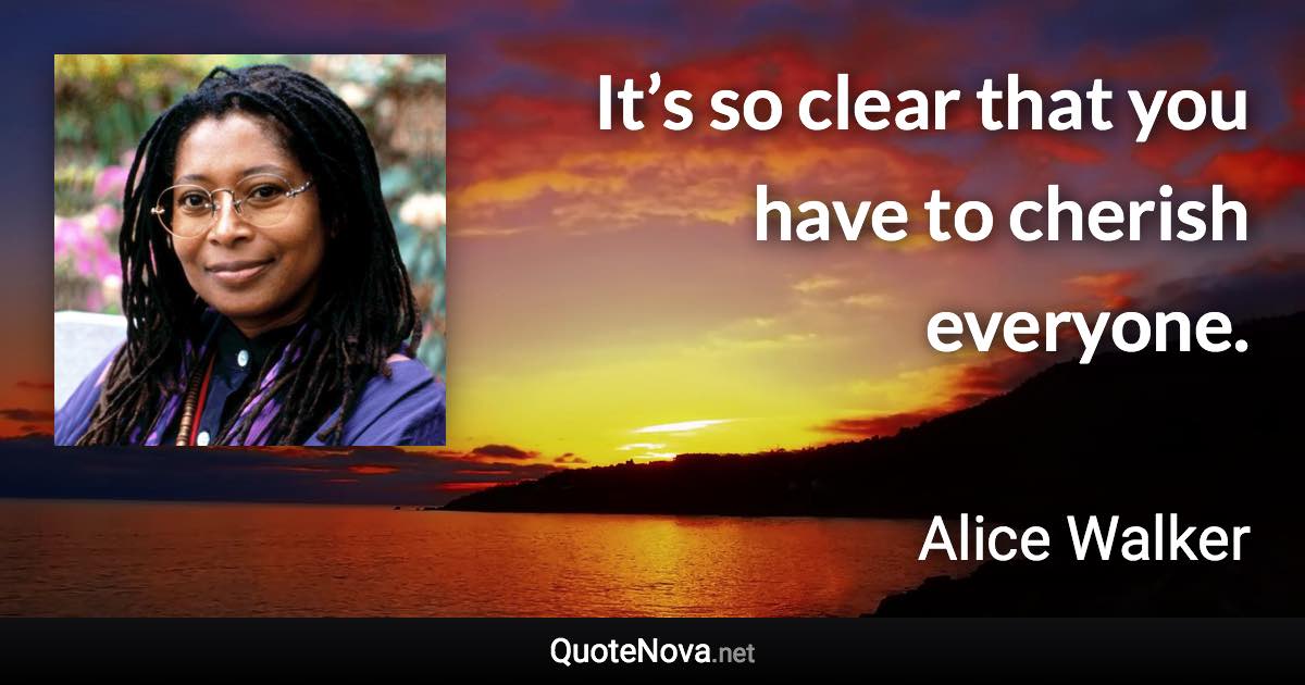 It’s so clear that you have to cherish everyone. - Alice Walker quote