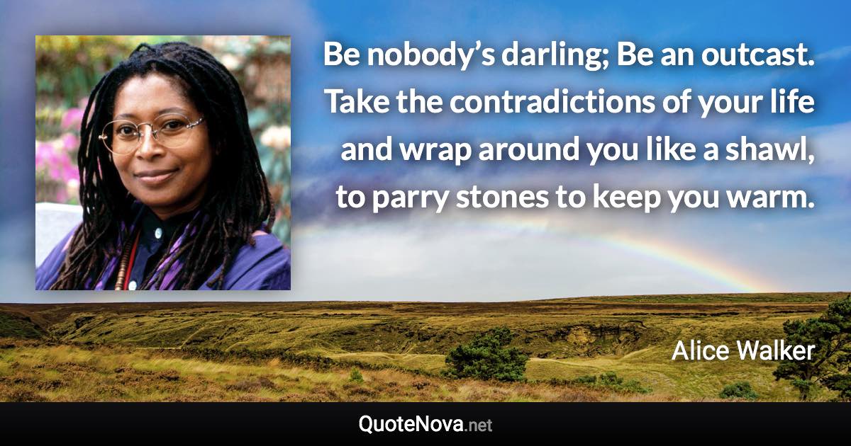 Be nobody’s darling; Be an outcast. Take the contradictions of your life and wrap around you like a shawl, to parry stones to keep you warm. - Alice Walker quote