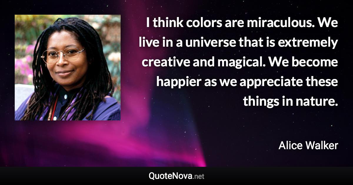 I think colors are miraculous. We live in a universe that is extremely creative and magical. We become happier as we appreciate these things in nature. - Alice Walker quote