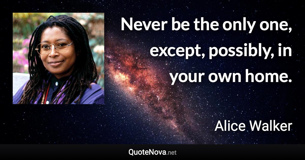 Never be the only one, except, possibly, in your own home. - Alice Walker quote