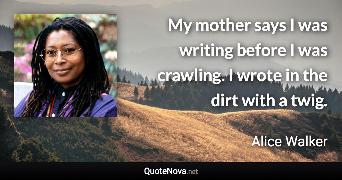 My mother says I was writing before I was crawling. I wrote in the dirt with a twig. - Alice Walker quote