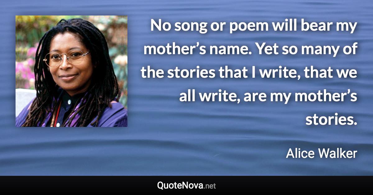 No song or poem will bear my mother’s name. Yet so many of the stories that I write, that we all write, are my mother’s stories. - Alice Walker quote