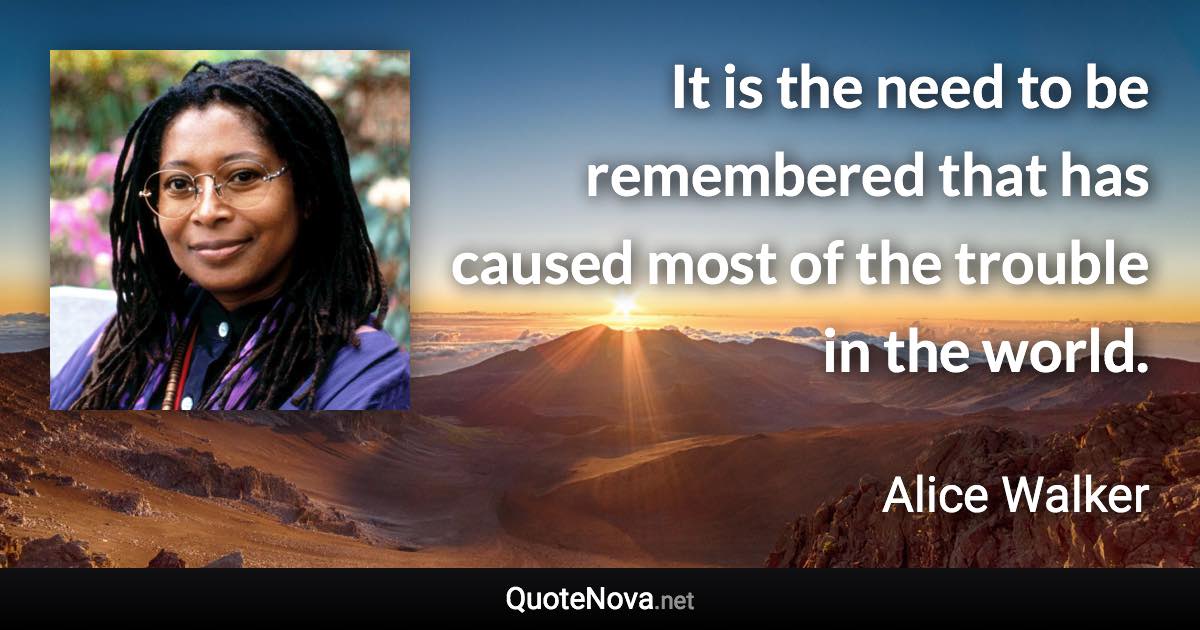 It is the need to be remembered that has caused most of the trouble in the world. - Alice Walker quote