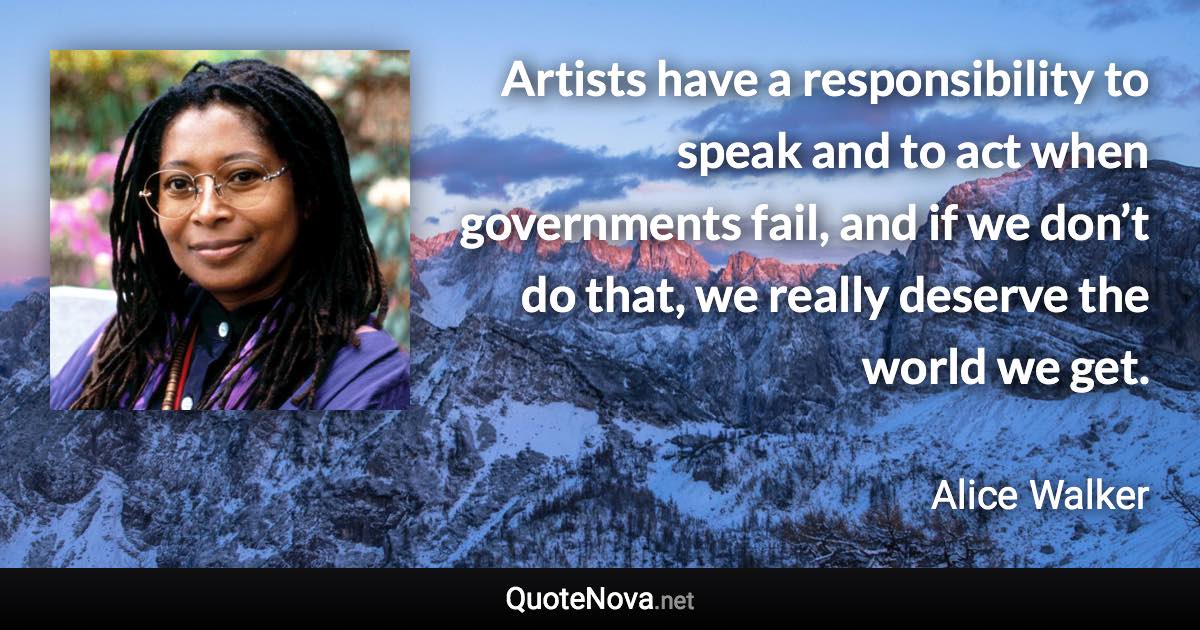 Artists have a responsibility to speak and to act when governments fail, and if we don’t do that, we really deserve the world we get. - Alice Walker quote