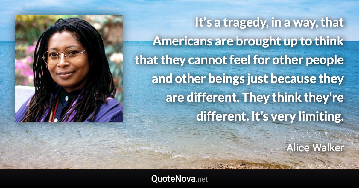 It’s a tragedy, in a way, that Americans are brought up to think that they cannot feel for other people and other beings just because they are different. They think they’re different. It’s very limiting. - Alice Walker quote