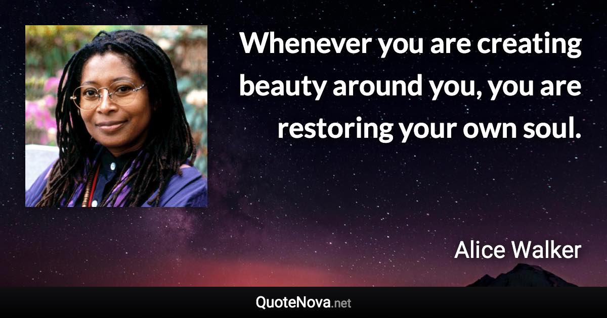 Whenever you are creating beauty around you, you are restoring your own soul. - Alice Walker quote