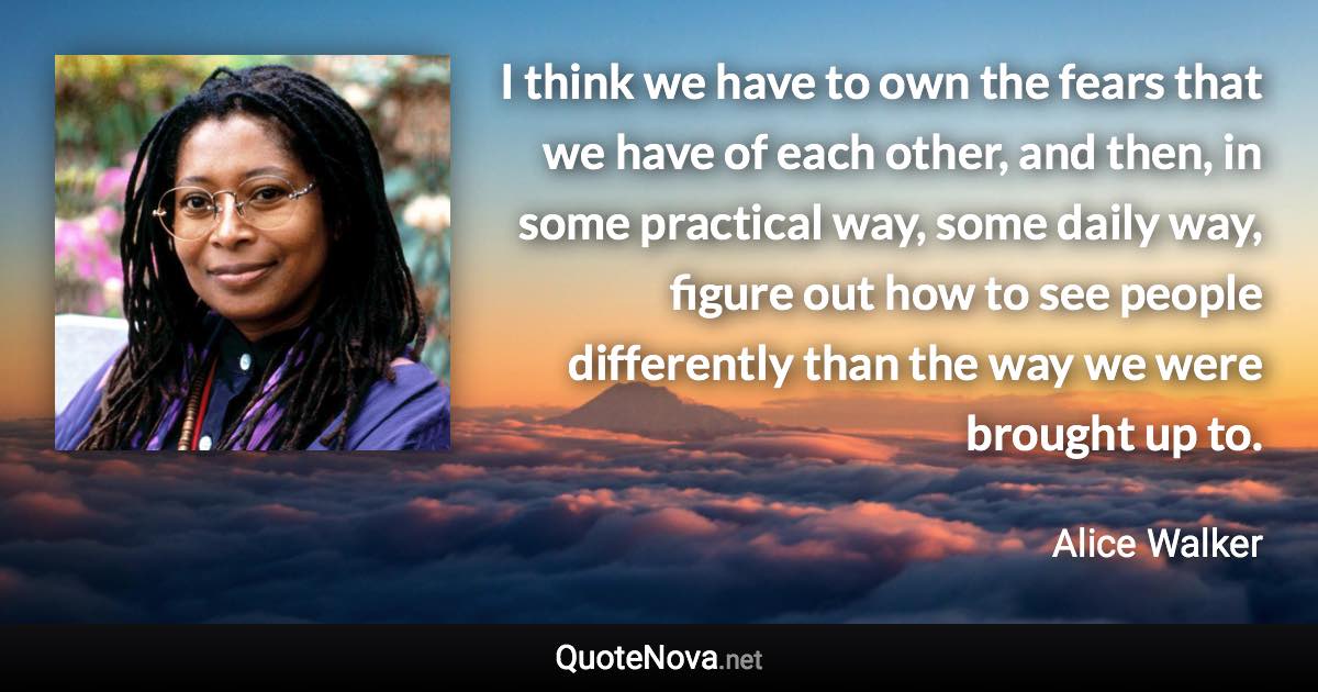 I think we have to own the fears that we have of each other, and then, in some practical way, some daily way, figure out how to see people differently than the way we were brought up to. - Alice Walker quote