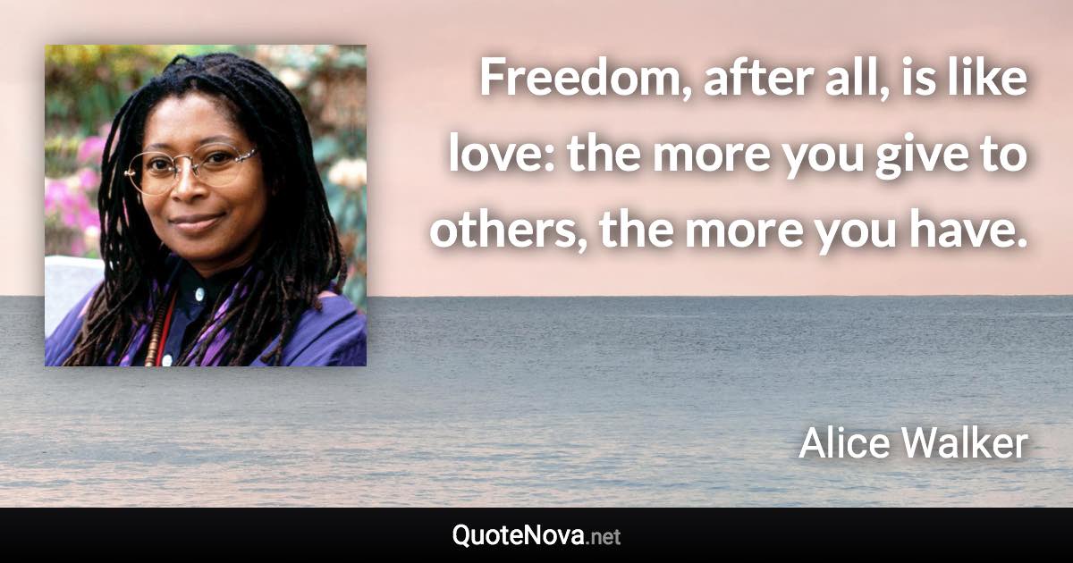 Freedom, after all, is like love: the more you give to others, the more you have. - Alice Walker quote